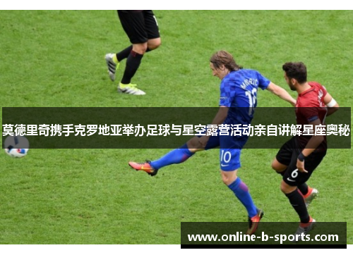 莫德里奇携手克罗地亚举办足球与星空露营活动亲自讲解星座奥秘 莫德里奇携手克罗地亚举办足球与星空露营活动亲自讲解星座奥秘