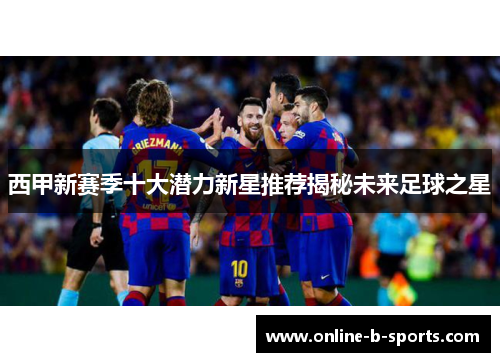 西甲新赛季十大潜力新星推荐揭秘未来足球之星 西甲新赛季十大潜力新星推荐揭秘未来足球之星