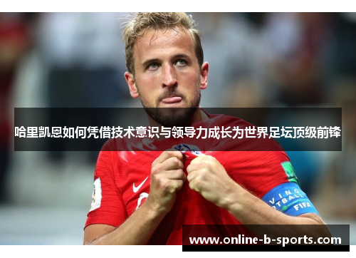 哈里凯恩如何凭借技术意识与领导力成长为世界足坛顶级前锋 哈里凯恩如何凭借技术意识与领导力成长为世界足坛顶级前锋