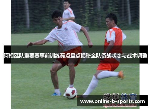 阿根廷队重要赛事前训练亮点盘点揭秘全队备战状态与战术调整