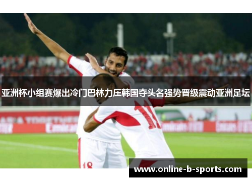 亚洲杯小组赛爆出冷门巴林力压韩国夺头名强势晋级震动亚洲足坛 亚洲杯小组赛爆出冷门巴林力压韩国夺头名强势晋级震动亚洲足坛