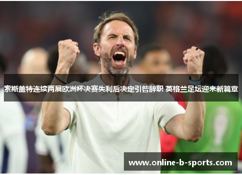 索斯盖特连续两届欧洲杯决赛失利后决定引咎辞职 英格兰足坛迎来新篇章
